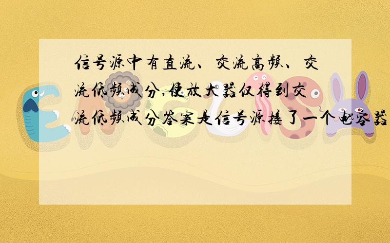 信号源中有直流、交流高频、交流低频成分,使放大器仅得到交流低频成分答案是信号源接了一个电容器,再分两条支路,一条接放大器,另一条再接一个电容器.既然电容器通交流、通低频,为什