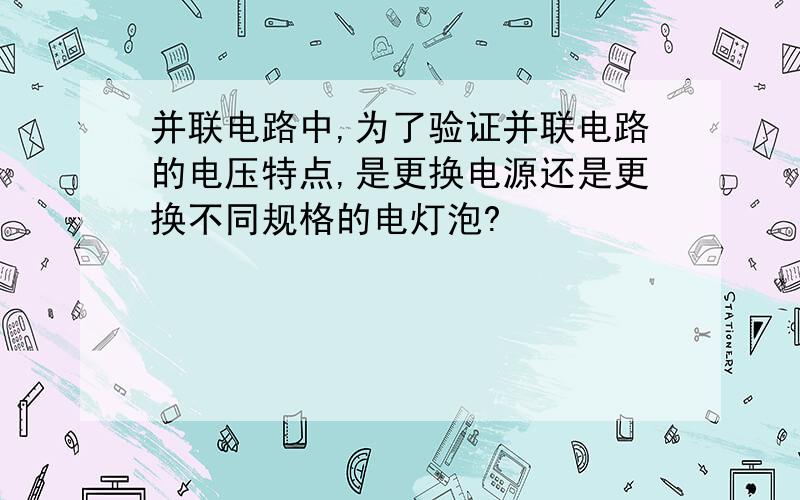 并联电路中,为了验证并联电路的电压特点,是更换电源还是更换不同规格的电灯泡?