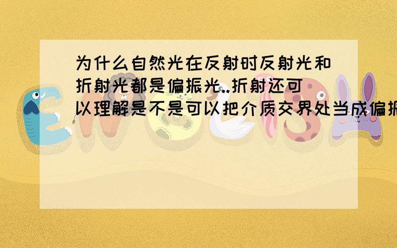 为什么自然光在反射时反射光和折射光都是偏振光..折射还可以理解是不是可以把介质交界处当成偏振片?可反射呢?还有偏振片究竟是什么样的..它是如何做到有不同透振方向的..教材用“夹