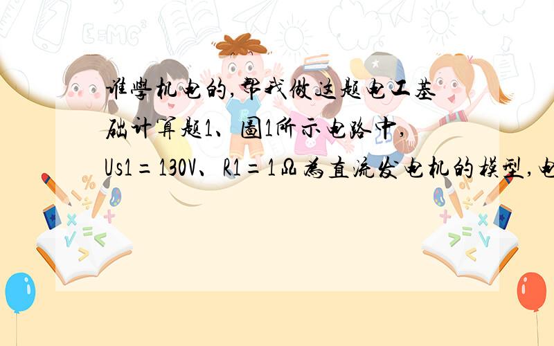 谁学机电的,帮我做这题电工基础计算题1、图1所示电路中,Us1=130V、R1=1Ω为直流发电机的模型,电阻负载R3=24Ω,Us2=117V、R2=0.6Ω为蓄电池组的模型.试求各支路电流和各元件的功率.