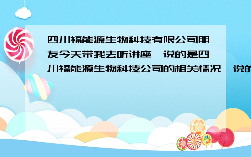 四川福能源生物科技有限公司朋友今天带我去听讲座,说的是四川福能源生物科技公司的相关情况,说的那个奖金发放制度听起来不错,朋友也极力推荐我一起,我是名普通老百姓,前期需要投资,