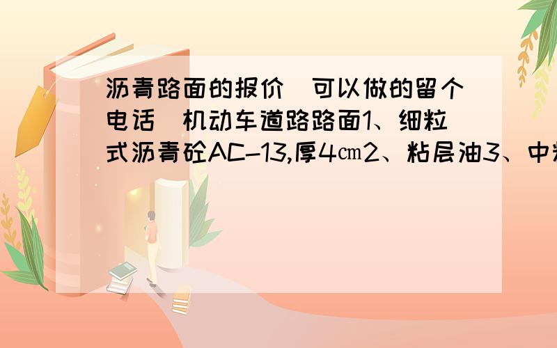 沥青路面的报价（可以做的留个电话）机动车道路路面1、细粒式沥青砼AC-13,厚4㎝2、粘层油3、中粒式沥青AC-16,厚5㎝4、乳化沥青透层油5、石灰粉煤灰砂砾混合料,厚18cm6、石灰粉煤灰砂砾混合