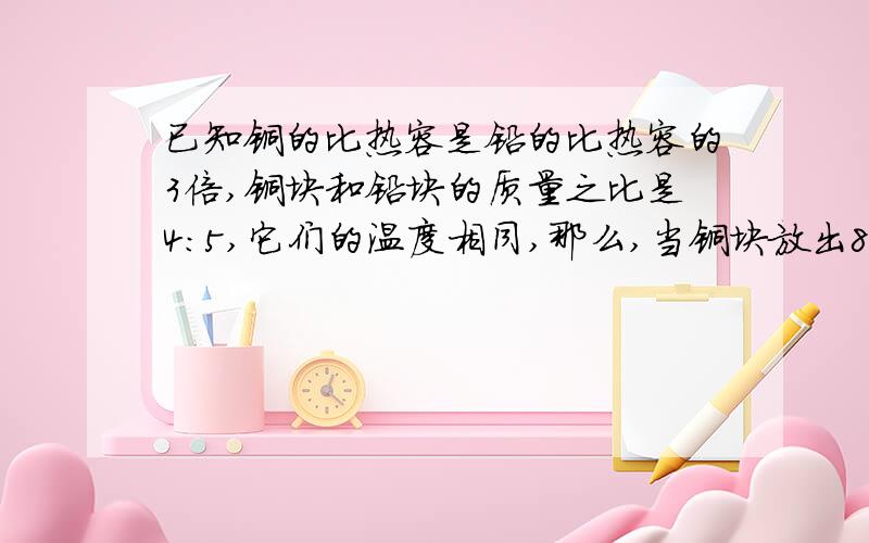 已知铜的比热容是铅的比热容的3倍,铜块和铅块的质量之比是4：5,它们的温度相同,那么,当铜块放出840J的热量,铅块放出420J的热量后,让空位互相接触,则有A 铜块向铅块传递热量B 铅块向铜块传