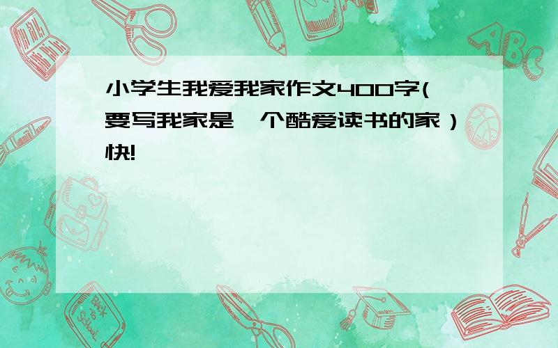 小学生我爱我家作文400字(要写我家是一个酷爱读书的家）快!