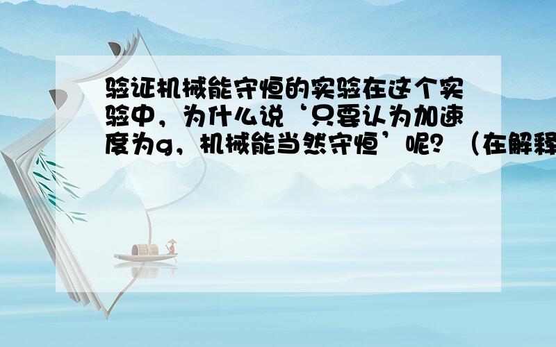 验证机械能守恒的实验在这个实验中，为什么说‘只要认为加速度为g，机械能当然守恒’呢？（在解释为什么不能用v=gt求速度时说的）