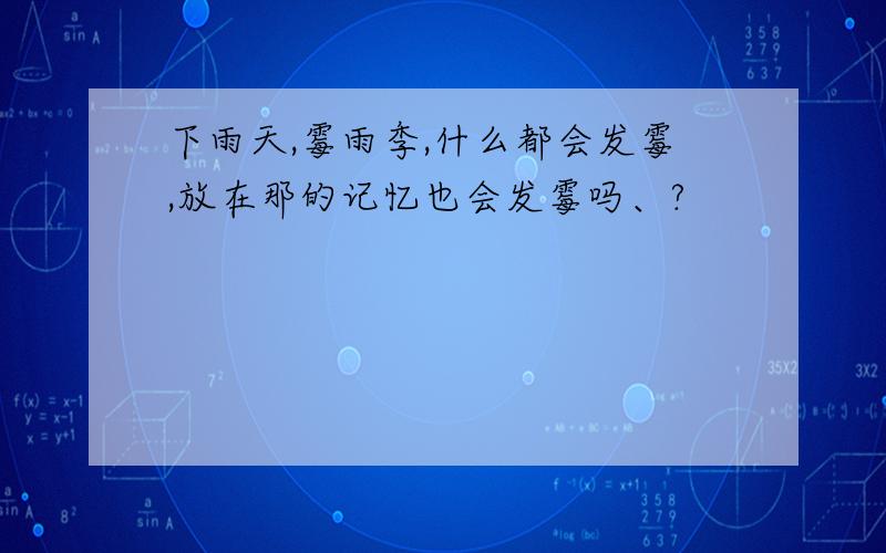 下雨天,霉雨季,什么都会发霉,放在那的记忆也会发霉吗、?