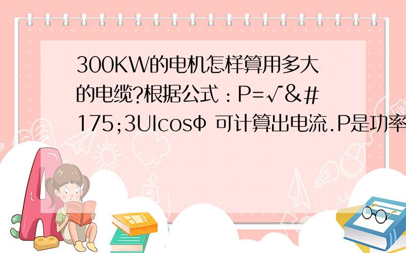 300KW的电机怎样算用多大的电缆?根据公式：P=√¯3UIcosф 可计算出电流.P是功率,根号3是系数(根号三开平方出来就是1.732,),U是线电压,I是线电流,cosф是功率因数.I=300000/1.732/380/0.75=607A607A是三