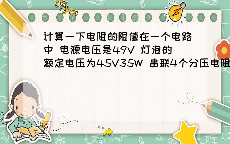 计算一下电阻的阻值在一个电路中 电源电压是49V 灯泡的额定电压为45V35W 串联4个分压电阻(电阻是并联的) 计算一下每个电阻的阻值应该是多大的?