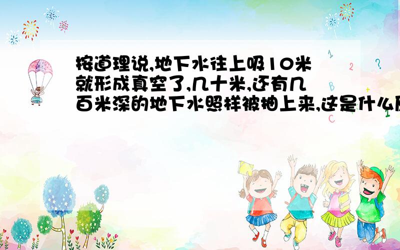 按道理说,地下水往上吸10米就形成真空了,几十米,还有几百米深的地下水照样被抽上来,这是什么原理呢?第一个回答不对，就算给地下水再增加一个大气压，也只能提升到二十米高度，有些干