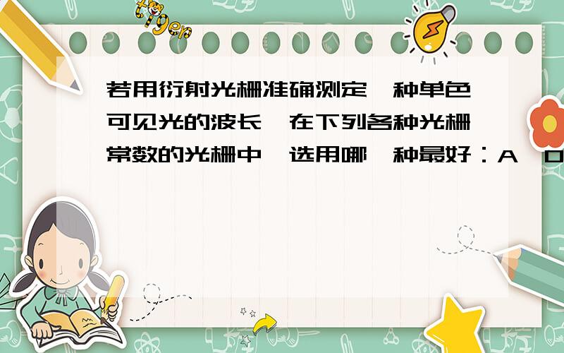 若用衍射光栅准确测定一种单色可见光的波长,在下列各种光栅常数的光栅中,选用哪一种最好：A,0.1mmB,0.5mmC,0.01mmD,0.001mm这么判断啊？