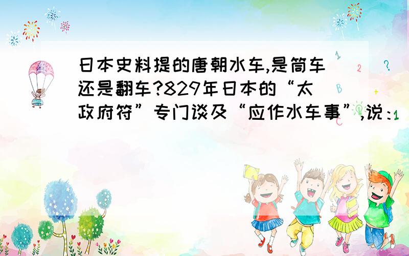 日本史料提的唐朝水车,是筒车还是翻车?829年日本的“太政府符”专门谈及“应作水车事”,说：“传闻唐国之风,渠堰不便之处,多构水车.无水之地以斯不失其利.此间之民,素无此备,动若焦损,