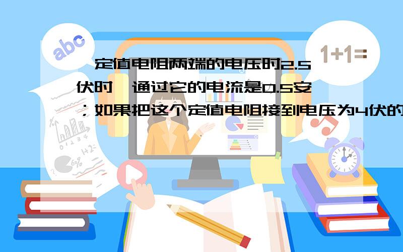 一定值电阻两端的电压时2.5伏时,通过它的电流是0.5安；如果把这个定值电阻接到电压为4伏的电路中,能不能用量程是0.6安的电流来测定通过这个电阻的电流?（不好意思,实在是没分啦...）