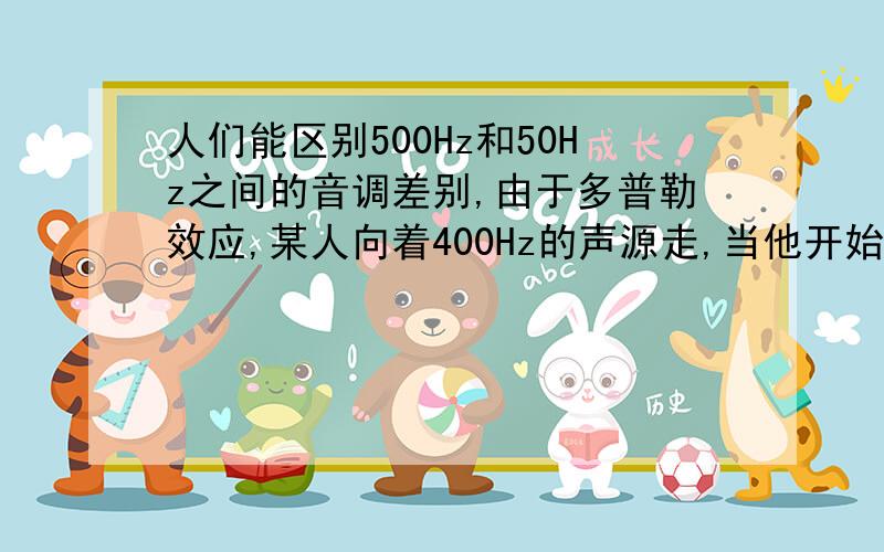 人们能区别500Hz和50Hz之间的音调差别,由于多普勒效应,某人向着400Hz的声源走,当他开始察觉频率有变化时,他具有多大速度?