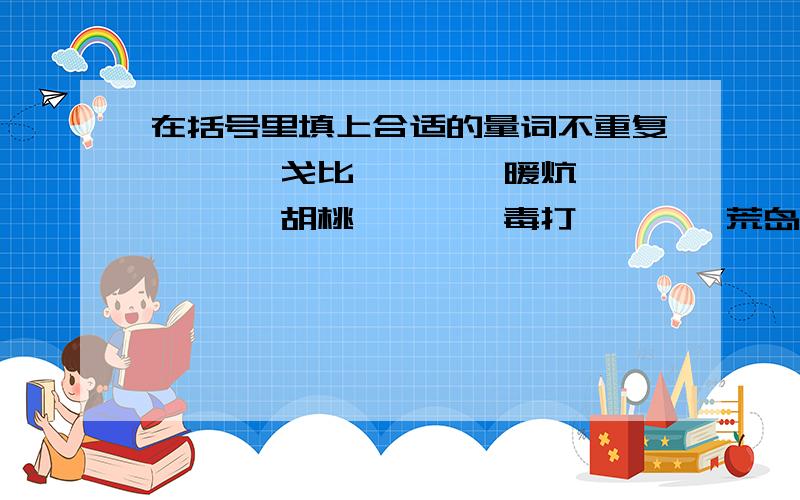 在括号里填上合适的量词不重复一< >戈比 一< >暖炕 一< >胡桃 一< >毒打 一< >荒岛 一< >安慰 一< >帐篷 一< >铺子