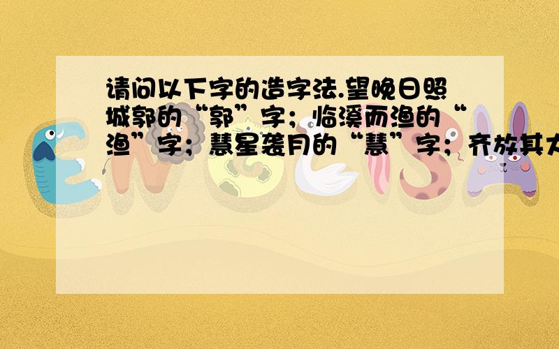 请问以下字的造字法.望晚日照城郭的“郭”字；临溪而渔的“渔”字；慧星袭月的“慧”字；齐放其大臣孟尝君于诸侯的“放”字；祭祀必祝之的“祭”字；夫积贮者的“贮”字；皇考讳镇