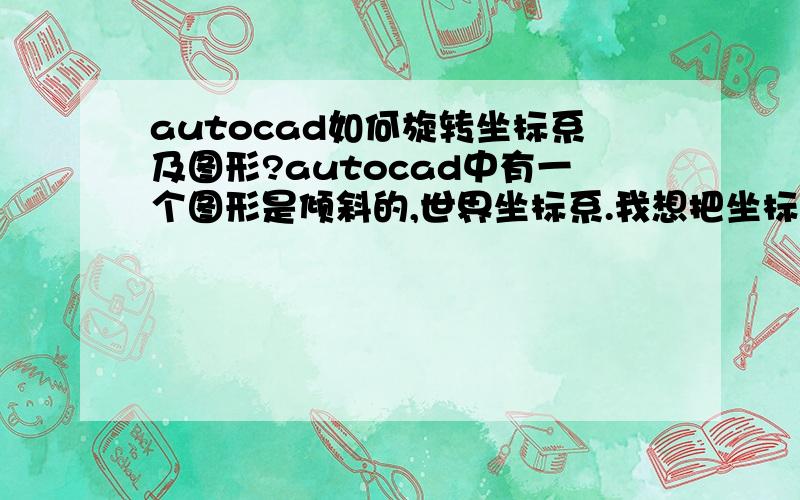 autocad如何旋转坐标系及图形?autocad中有一个图形是倾斜的,世界坐标系.我想把坐标系和图形都旋转一下,使图形在屏幕上显示是水平的,而且对应的点的坐标都要保持不变（即用查询点坐标命令