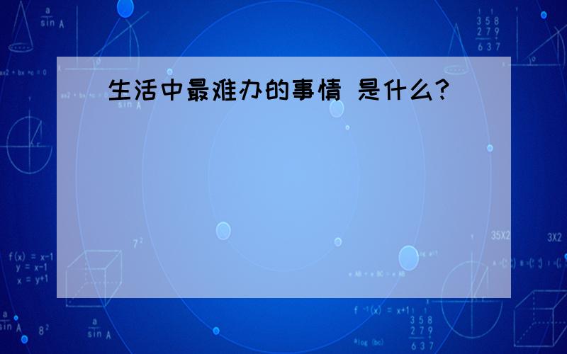 生活中最难办的事情 是什么?