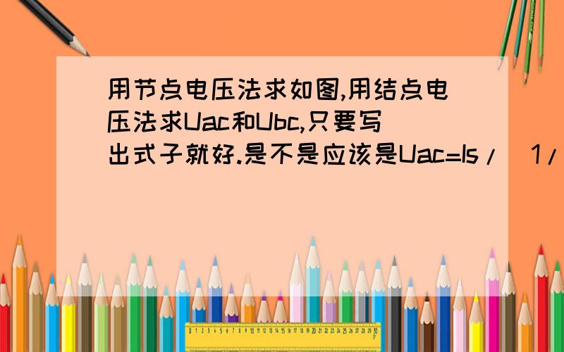 用节点电压法求如图,用结点电压法求Uac和Ubc,只要写出式子就好.是不是应该是Uac=Is/(1/R1+1/R2)Ubc=U2?