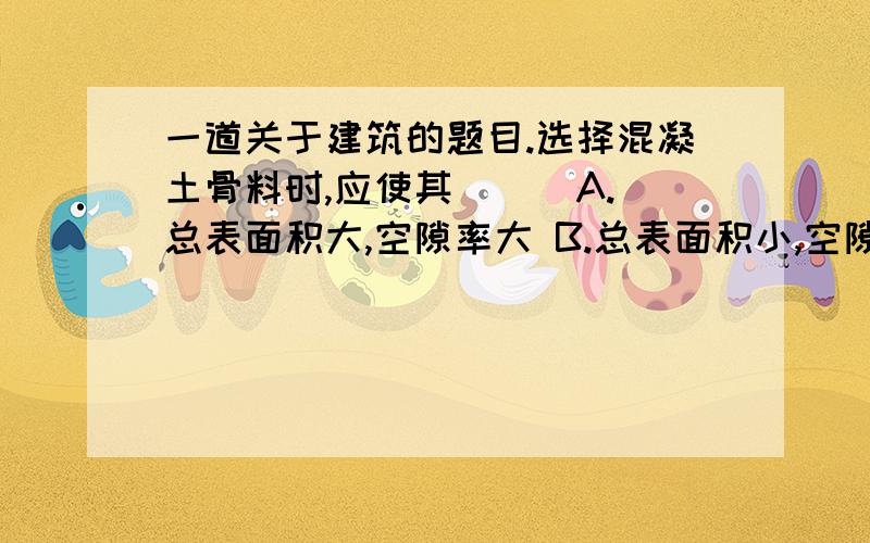 一道关于建筑的题目.选择混凝土骨料时,应使其( ) A.总表面积大,空隙率大 B.总表面积小,空隙...一道关于建筑的题目.选择混凝土骨料时,应使其( )A.总表面积大,空隙率大B.总表面积小,空隙率大C