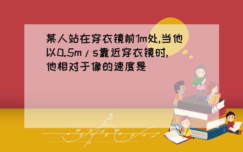 某人站在穿衣镜前1m处,当他以0.5m/s靠近穿衣镜时,他相对于像的速度是_