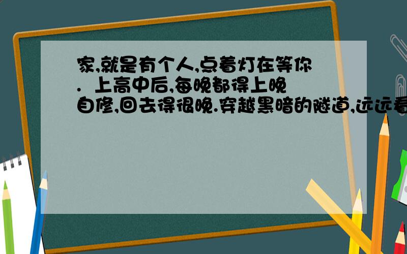 家,就是有个人,点着灯在等你.  上高中后,每晚都得上晚自修,回去得很晚.穿越黑暗的隧道,远远看到母亲为我点的三盏灯——走廊上的、厨房里的、我卧室里的.那就是我的家,家里有人等我回