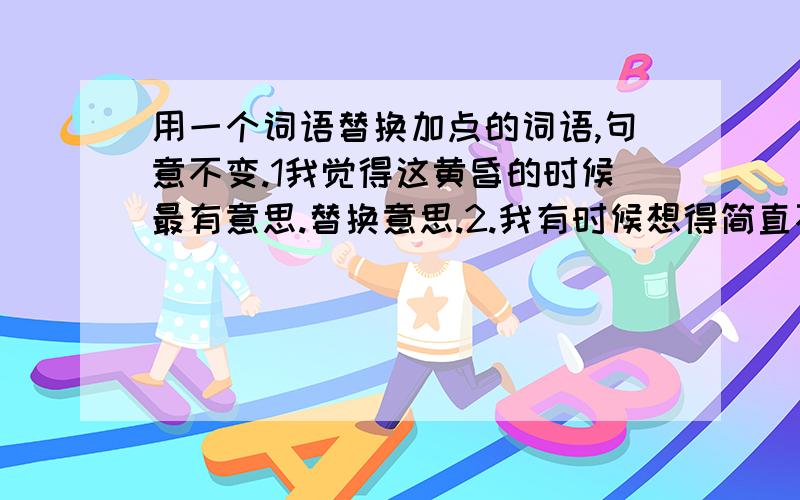 用一个词语替换加点的词语,句意不变.1我觉得这黄昏的时候最有意思.替换意思.2.我有时候想得简直不能忍耐.替换忍耐.3.心里思潮起伏,又想到故国了.替换故国.4.到国外以后,在我的怀念中增