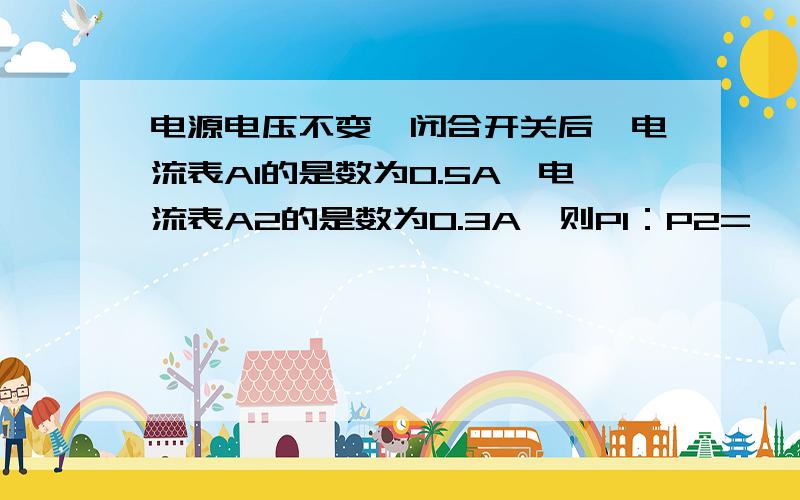 电源电压不变,闭合开关后,电流表A1的是数为0.5A,电流表A2的是数为0.3A,则P1：P2=—,R1:R2=—