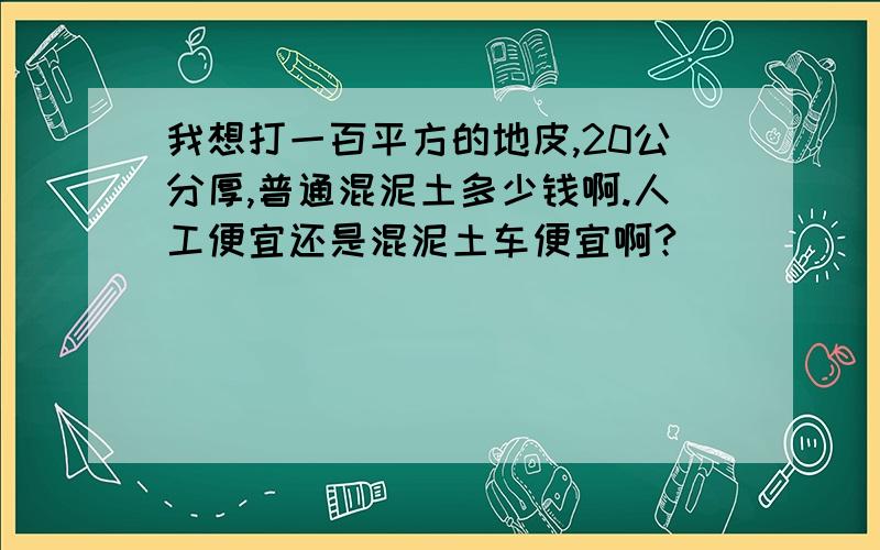 我想打一百平方的地皮,20公分厚,普通混泥土多少钱啊.人工便宜还是混泥土车便宜啊?