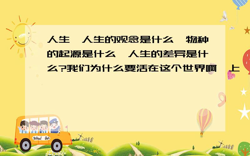 人生,人生的观念是什么,物种的起源是什么,人生的差异是什么?我们为什么要活在这个世界啊诶上