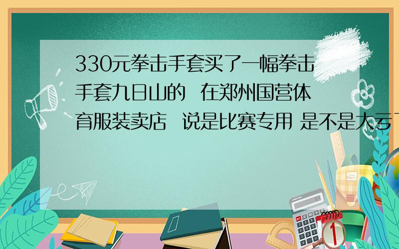 330元拳击手套买了一幅拳击手套九日山的  在郑州国营体育服装卖店  说是比赛专用 是不是大亏了?   我把送给我的