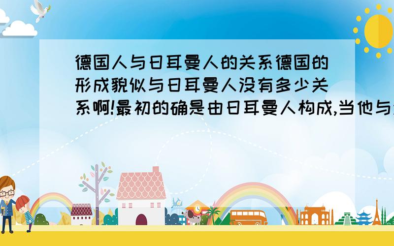 德国人与日耳曼人的关系德国的形成貌似与日耳曼人没有多少关系啊!最初的确是由日耳曼人构成,当他与法兰西彻底分开时,早期的德意志人在组成上没有了日耳曼人!为什么还叫日耳曼民族呢