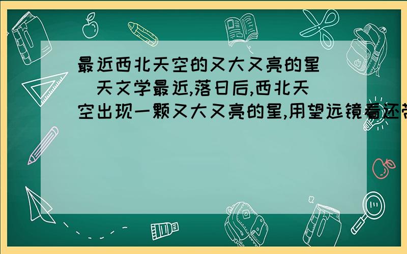 最近西北天空的又大又亮的星||天文学最近,落日后,西北天空出现一颗又大又亮的星,用望远镜看还带光环,请问这是太阳系中的么,若是,是哪颗?