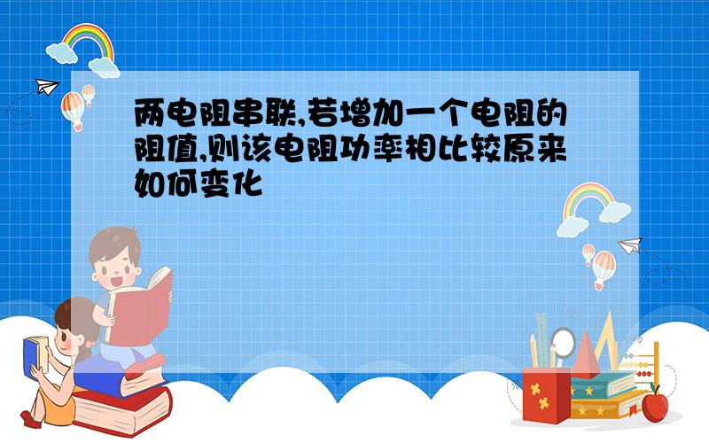 两电阻串联,若增加一个电阻的阻值,则该电阻功率相比较原来如何变化