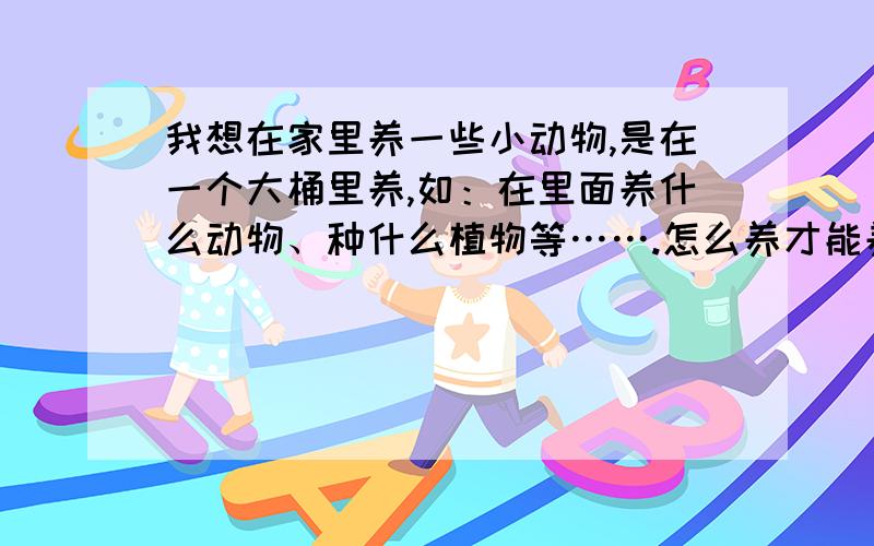 我想在家里养一些小动物,是在一个大桶里养,如：在里面养什么动物、种什么植物等…….怎么养才能养好等,观赏鱼我家里有很多了,它们还生了许多小鱼,有的生出来的小鱼再生小鱼了,家里有