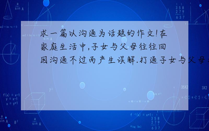 求一篇以沟通为话题的作文!在家庭生活中,子女与父母往往回因沟通不过而产生误解.打通子女与父母之间的隔阂,消除彼此之间的误会,最好的途径不是对抗、躲避,而是相互沟通、互相理解.请