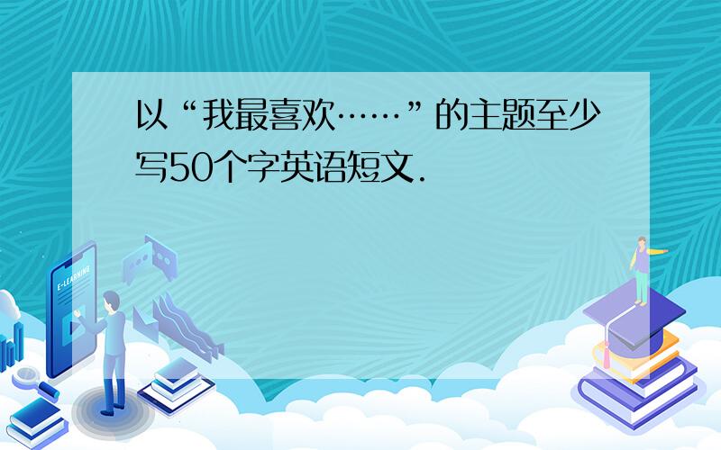 以“我最喜欢……”的主题至少写50个字英语短文.