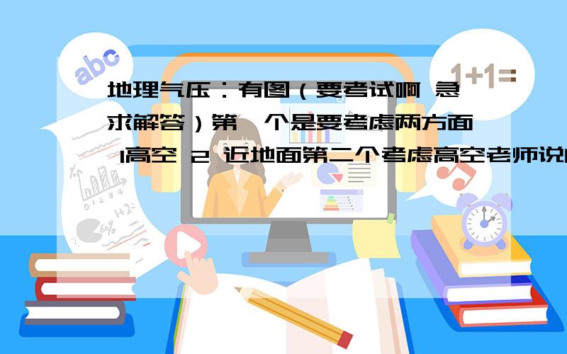 地理气压：有图（要考试啊 急求解答）第一个是要考虑两方面 1高空 2 近地面第二个考虑高空老师说的时候我都明白了 可现在却忘了  so sad