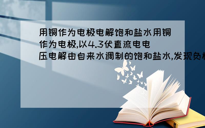 用铜作为电极电解饱和盐水用铜作为电极,以4.3伏直流电电压电解由自来水调制的饱和盐水,发现负极有大量微小气泡产生,正极无变化；一段时间后负极周围产生黄绿色微小颗粒悬浮在水中,负