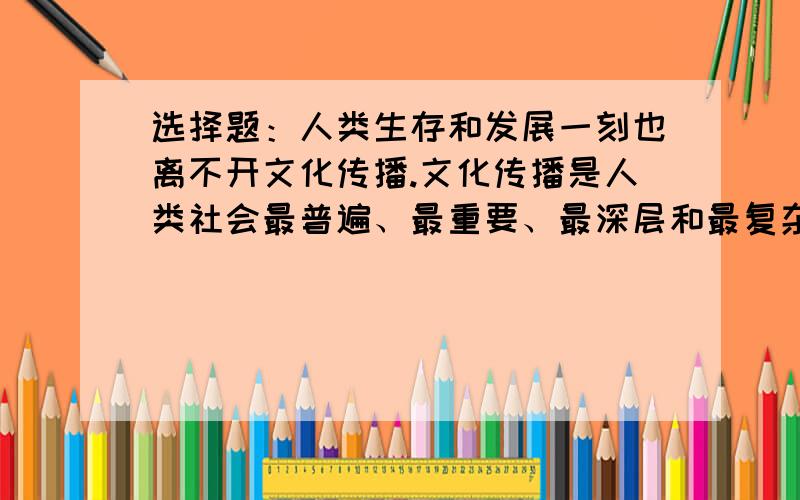 选择题：人类生存和发展一刻也离不开文化传播.文化传播是人类社会最普遍、最重要、最深层和最复杂的现象之一.这主要说明（ ）.A.人类社会的所有现象都是文化传播想想B.文化传播是人