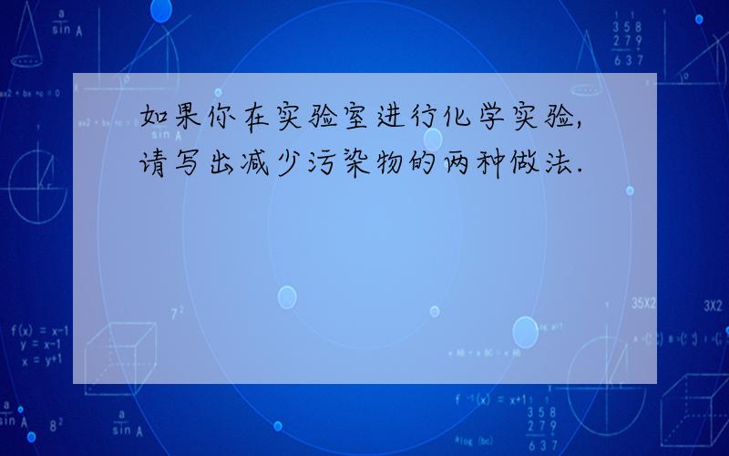 如果你在实验室进行化学实验,请写出减少污染物的两种做法.