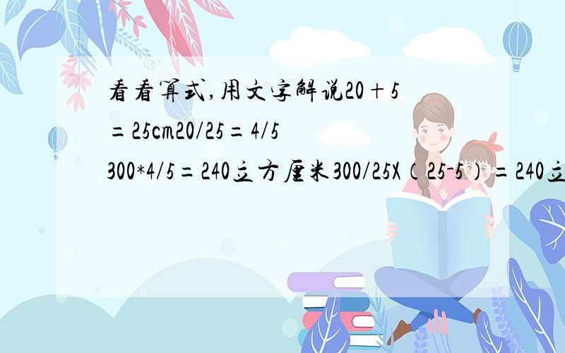 看看算式,用文字解说20+5=25cm20/25=4/5300*4/5=240立方厘米300/25X（25-5）=240立方厘米