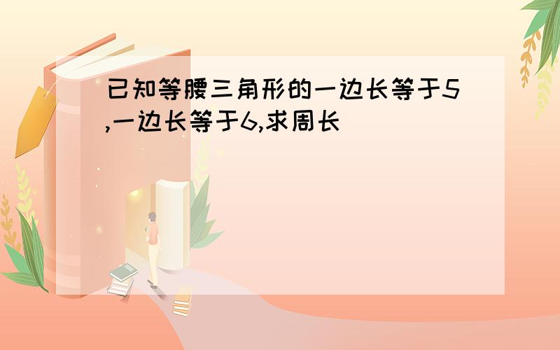 已知等腰三角形的一边长等于5,一边长等于6,求周长