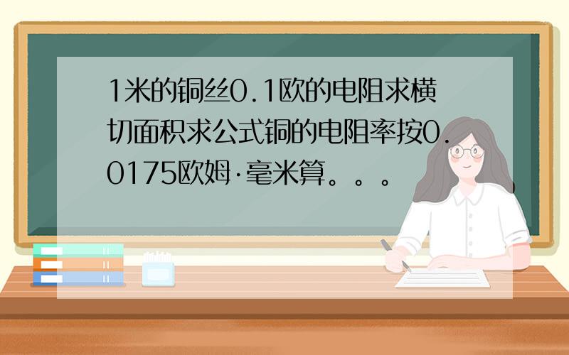 1米的铜丝0.1欧的电阻求横切面积求公式铜的电阻率按0.0175欧姆·毫米算。。。