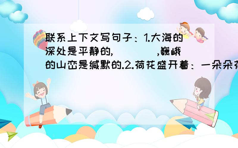 联系上下文写句子：1.大海的深处是平静的,____,巍峨的山峦是缄默的.2.荷花盛开着：一朵朵荷联系上下文写句子：1.大海的深处是平静的,____,巍峨的山峦是缄默的.2.荷花盛开着：一朵朵荷花在