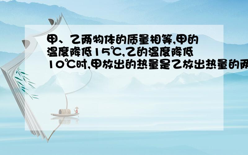 甲、乙两物体的质量相等,甲的温度降低15℃,乙的温度降低10℃时,甲放出的热量是乙放出热量的两倍则组成甲、乙两物体的物质的比热容之比是（要详细过程,