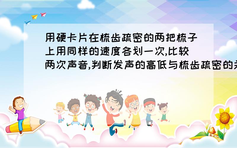 用硬卡片在梳齿疏密的两把梳子上用同样的速度各划一次,比较两次声音,判断发声的高低与梳齿疏密的关系