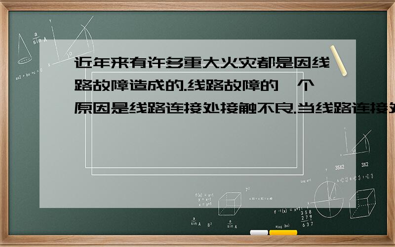 近年来有许多重大火灾都是因线路故障造成的.线路故障的一个原因是线路连接处接触不良.当线路连接处接触不良时,与连接完好相比该处的阻值将增大,电热就增大Q=I2Rt根据欧姆定律不是R增