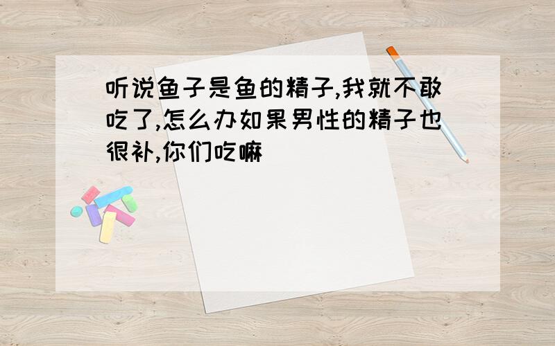 听说鱼子是鱼的精子,我就不敢吃了,怎么办如果男性的精子也很补,你们吃嘛