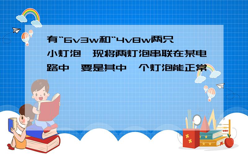 有“6v3w和“4v8w两只小灯泡,现将两灯泡串联在某电路中,要是其中一个灯泡能正常