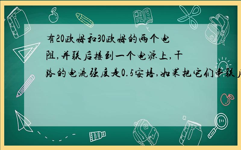 有20欧姆和30欧姆的两个电阻,并联后接到一个电源上,干路的电流强度是0.5安培,如果把它们串联后接到同一电源上,求：这时电路上的电流强度.